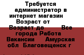 Требуется администратор в интернет магазин.  › Возраст от ­ 22 › Возраст до ­ 40 - Все города Работа » Вакансии   . Амурская обл.,Благовещенск г.